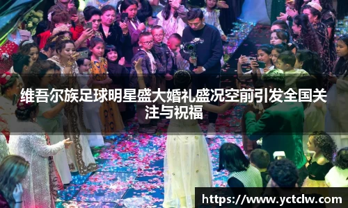 维吾尔族足球明星盛大婚礼盛况空前引发全国关注与祝福